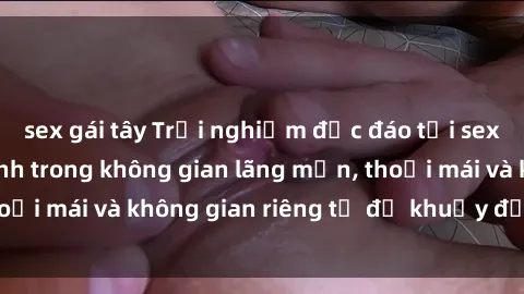 sex gái tây Trải nghiệm độc đáo tại sex nhà nghỉ: ẩn mình trong không gian lãng mạn, thoải mái và không gian riêng tư để khuấy động tình ái.