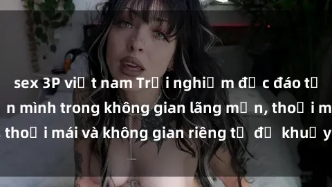 sex 3P việt nam Trải nghiệm độc đáo tại sex nhà nghỉ: ẩn mình trong không gian lãng mạn, thoải mái và không gian riêng tư để khuấy động tình ái.