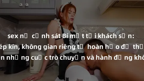 sex nữ cảnh sát Bí mật tại khách sạn: Phòng quay lén khép kín, không gian riêng tư hoàn hảo để thực hiện những cuộc trò chuyện và hành động không bị người khác phát hiện.