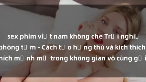 sex phim việt nam không che Trải nghiệm mới lạ với sex phòng tắm - Cách tạo hứng thú và kích thích mạnh mẽ trong không gian vô cùng gợi cảm và lãng mạn