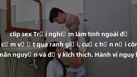 clip sex Trải nghiệm làm tình ngoài đường: Khi lòng dũng cảm vượt qua ranh giới, cuộc hẹn nơi công cộng trở nên mãn nguyện và đầy kích thích. Hành vi nguy hiểm, nhưng cũng tạo nên cảm giác mới mẻ và t