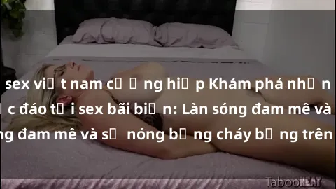 sex việt nam cưỡng hiếp Khám phá những trải nghiệm độc đáo tại sex bãi biển: Làn sóng đam mê và sự nóng bỏng cháy bỏng trên cát trắng