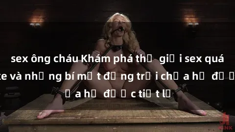 sex ông cháu Khám phá thế giới sex quán karaoke và những bí mật động trời chưa hề được tiết lộ