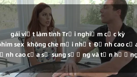 gái việt làm tình Trải nghiệm cực kỳ nóng bỏng trong phim sex  không che mới nhất  Đỉnh cao của sự sung sướng và tận hưởng chân thật