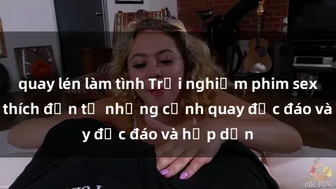 quay lén làm tình Trải nghiệm phim sex : Sự kích thích đến từ những cảnh quay độc đáo và hấp dẫn