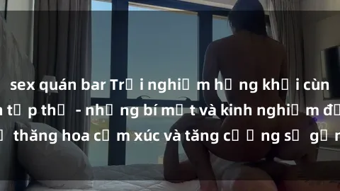 sex quán bar Trải nghiệm hứng khởi cùng với việc làm tình tập thể - những bí mật và kinh nghiệm để thăng hoa cảm xúc và tăng cường sự gắn kết trong mối quan hệ