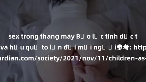 sex trong thang máy Bạo lực tình dục trong nhóm: nguy cơ và hậu quả to lớn đối mọi người参考: https://www.theguardian.com/society/2021/nov/11/children-as-young-as-four-are-being-sexually-abused-by-group