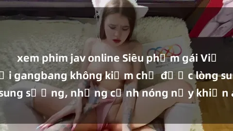 xem phim jav online Siêu phẩm gái Việt tham gia trong buổi gangbang không kiềm chế được lòng sung sướng, những cảnh nóng nảy khiến ai cũng phải mãn nhãn