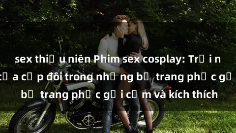 sex thiếu niên Phim sex cosplay: Trải nghiệm tuyệt vời của cặp đôi trong những bộ trang phục gợi cảm và kích thích