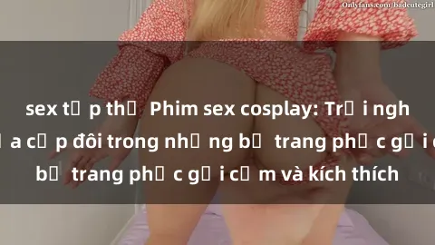 sex tập thể Phim sex cosplay: Trải nghiệm tuyệt vời của cặp đôi trong những bộ trang phục gợi cảm và kích thích