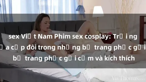 sex Việt Nam Phim sex cosplay: Trải nghiệm tuyệt vời của cặp đôi trong những bộ trang phục gợi cảm và kích thích