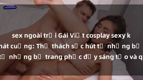 sex ngoài trời Gái Việt cosplay sexy khiến fan hâm mộ phát cuồng: Thử thách sức hút từ những bộ trang phục đầy sáng tạo và quyến rũ!