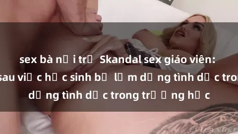 sex bà nội trợ Skandal sex giáo viên: Sự thật đằng sau việc học sinh bị lạm dụng tình dục trong trường học