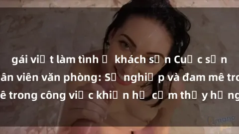 gái việt làm tình ở khách sạn Cuộc sống tình dục của nhân viên văn phòng: Sự nghiệp và đam mê trong công việc khiến họ cảm thấy hứng thú với tình dục?