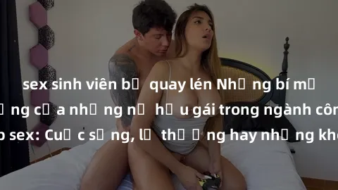 sex sinh viên bị quay lén Những bí mật đằng sau cuộc sống của những nữ hầu gái trong ngành công nghiệp sex: Cuộc sống, lẽ thường hay những khó khăn mà họ phải đối mặt.