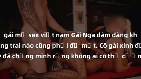 gái mỹ sex việt nam Gái Nga dâm đãng khiến tim bất cứ chàng trai nào cũng phải đỏ mặt. Cô gái xinh đẹp này đã chứng minh rằng không ai có thể cưỡng lại khi cô làm tình đắm say.