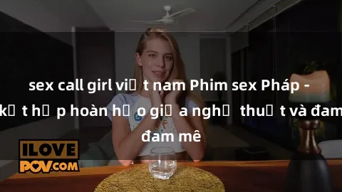sex call girl việt nam Phim sex Pháp - Sự kết hợp hoàn hảo giữa nghệ thuật và đam mê
