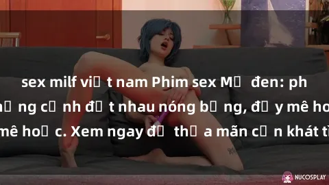 sex milf việt nam Phim sex Mỹ đen: phút mãnh liệt với những cảnh địt nhau nóng bỏng, đầy mê hoặc. Xem ngay để thỏa mãn cơn khát tình dục của bạn!
