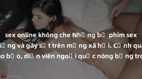 sex online không che Những bộ phim sex ngoại quốc nổi tiếng và gây sốt trên mạng xã hội. Cảnh quay táo bạo, diễn viên ngoại quốc nóng bỏng trong các tác phẩm đỉnh cao.