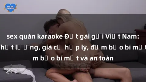 sex quán karaoke Đặt gái gọi Việt Nam: Dịch vụ chất lượng, giá cả hợp lý, đảm bảo bí mật và an toàn