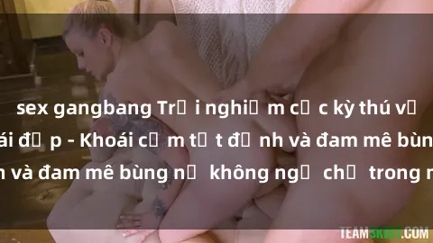 sex gangbang Trải nghiệm cực kỳ thú vị khi làm tình với gái đẹp - Khoái cảm tột đỉnh và đam mê bùng nổ không ngờ chỉ trong một đêm!