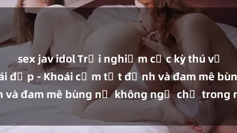 sex jav idol Trải nghiệm cực kỳ thú vị khi làm tình với gái đẹp - Khoái cảm tột đỉnh và đam mê bùng nổ không ngờ chỉ trong một đêm!