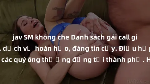 jav SM không che Danh sách gái call girl vip chất lượng, dịch vụ hoàn hảo, đáng tin cậy. Điều hấp dẫn cho các quý ông thượng đẳng tại thành phố. Hãy nhấc máy và đặt lịch ngay!