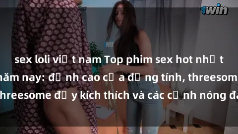 sex loli việt nam Top phim sex hot nhất không thể bỏ lỡ năm nay: đỉnh cao của đồng tính, threesome đầy kích thích và các cảnh nóng đang gây sốt!
