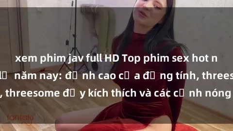 xem phim jav full HD Top phim sex hot nhất không thể bỏ lỡ năm nay: đỉnh cao của đồng tính, threesome đầy kích thích và các cảnh nóng đang gây sốt!