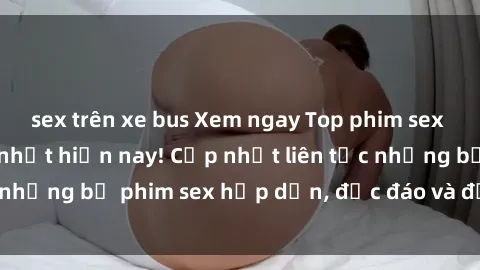 sex trên xe bus Xem ngay Top phim sex mới nhất đang hot nhất hiện nay! Cập nhật liên tục những bộ phim sex hấp dẫn, độc đáo và đầy kích thích.