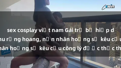sex cosplay việt nam Gái trẻ bị hiếp dâm bạo lực trong khu rừng hoang, nạn nhân hoảng sợ kêu cầu công lý được thực thi