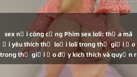 sex nơi công cộng Phim sex loli: thỏa mãn đam mê của người yêu thích thể loại loli trong thế giới ảo đầy kích thích và quyến rũ.