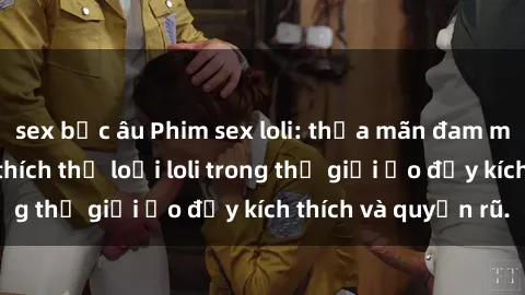 sex bắc âu Phim sex loli: thỏa mãn đam mê của người yêu thích thể loại loli trong thế giới ảo đầy kích thích và quyến rũ.