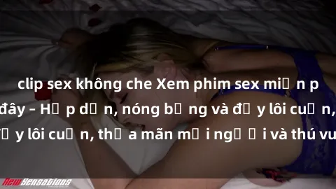 clip sex không che Xem phim sex miễn phí online ngay tại đây – Hấp dẫn, nóng bỏng và đầy lôi cuốn, thỏa mãn mọi người và thú vui của bạn!
