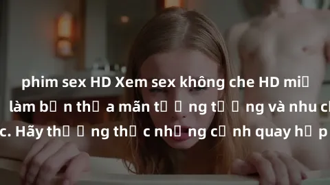 phim sex HD Xem sex không che HD miễn phí đảm bảo sẽ làm bạn thỏa mãn tưởng tượng và nhu cầu tình dục. Hãy thưởng thức những cảnh quay hấp dẫn và mãnh liệt ngay bây giờ!