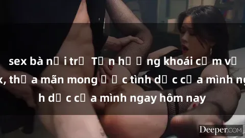 sex bà nội trợ Tận hưởng khoái cảm với gái xinh sex, thỏa mãn mong ước tình dục của mình ngay hôm nay
