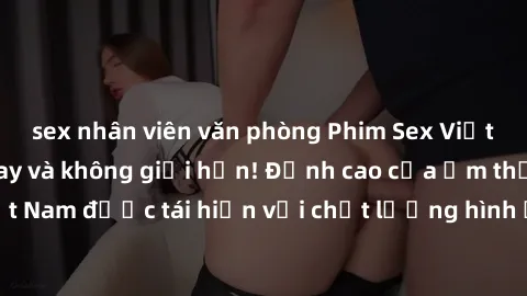 sex nhân viên văn phòng Phim Sex Việt Nam HD - Xem ngay và không giới hạn! Đỉnh cao của ẩm thực tình dục Việt Nam được tái hiện với chất lượng hình ảnh sắc nét. Hãy thưởng thức ngay!