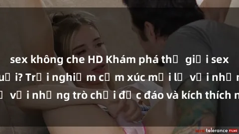 sex không che HD Khám phá thế giới sex trực tuyến: Hơn tuổi? Trải nghiệm cảm xúc mới lạ với những trò chơi độc đáo và kích thích người lớn