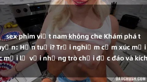 sex phim việt nam không che Khám phá thế giới sex trực tuyến: Hơn tuổi? Trải nghiệm cảm xúc mới lạ với những trò chơi độc đáo và kích thích người lớn