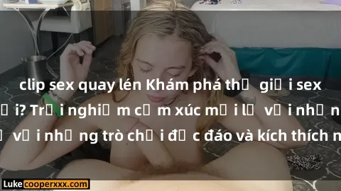 clip sex quay lén Khám phá thế giới sex trực tuyến: Hơn tuổi? Trải nghiệm cảm xúc mới lạ với những trò chơi độc đáo và kích thích người lớn