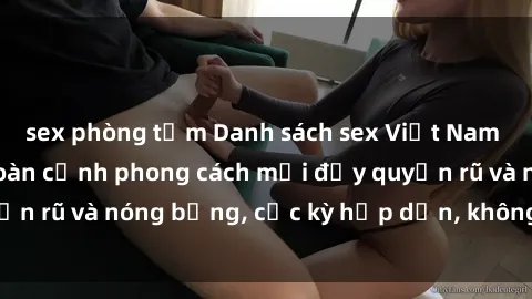 sex phòng tắm Danh sách sex Việt Nam không che - Ảnh toàn cảnh phong cách mới đầy quyến rũ và nóng bỏng, cực kỳ hấp dẫn, không thể bỏ qua!