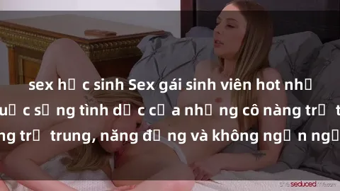 sex học sinh Sex gái sinh viên hot nhất: Cùng khám phá cuộc sống tình dục của những cô nàng trẻ trung, năng động và không ngần ngại thử nghiệm!