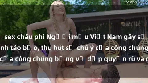 sex châu phi Người mẫu Việt Nam gây sốt với loạt shoot ảnh táo bạo, thu hút sự chú ý của công chúng bằng vẻ đẹp quyến rũ và gợi cảm.