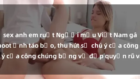 sex anh em ruột Người mẫu Việt Nam gây sốt với loạt shoot ảnh táo bạo, thu hút sự chú ý của công chúng bằng vẻ đẹp quyến rũ và gợi cảm.