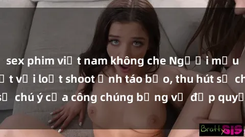 sex phim việt nam không che Người mẫu Việt Nam gây sốt với loạt shoot ảnh táo bạo, thu hút sự chú ý của công chúng bằng vẻ đẹp quyến rũ và gợi cảm.