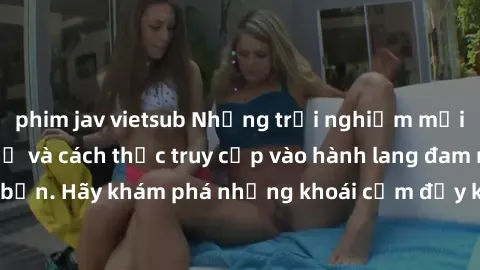 phim jav vietsub Những trải nghiệm mới lạ với sex tập thể và cách thức truy cập vào hành lang đam mê của bạn. Hãy khám phá những khoái cảm đầy kích thích với tập thể hấp dẫn!
