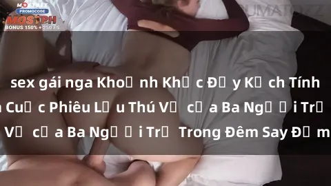 sex gái nga Khoảnh Khắc Đầy Kịch Tính: Sex  Việt Nam và Cuộc Phiêu Lưu Thú Vị của Ba Người Trẻ Trong Đêm Say Đắm