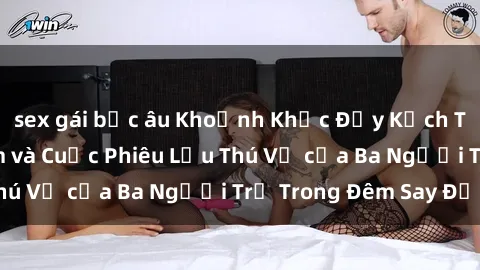 sex gái bắc âu Khoảnh Khắc Đầy Kịch Tính: Sex  Việt Nam và Cuộc Phiêu Lưu Thú Vị của Ba Người Trẻ Trong Đêm Say Đắm