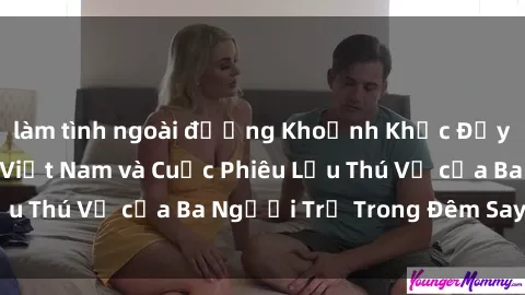 làm tình ngoài đường Khoảnh Khắc Đầy Kịch Tính: Sex  Việt Nam và Cuộc Phiêu Lưu Thú Vị của Ba Người Trẻ Trong Đêm Say Đắm