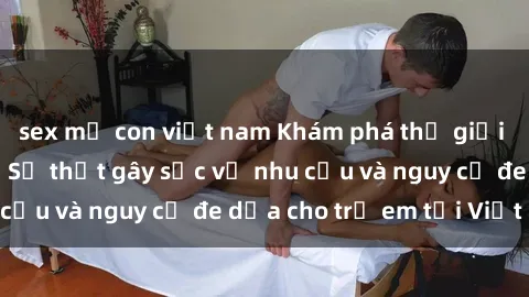 sex mẹ con việt nam Khám phá thế giới sex loli Việt Nam: Sự thật gây sốc về nhu cầu và nguy cơ đe dọa cho trẻ em tại Việt Nam